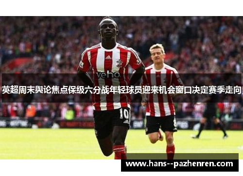 英超周末舆论焦点保级六分战年轻球员迎来机会窗口决定赛季走向