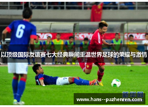 以顶级国际友谊赛七大经典瞬间重温世界足球的荣耀与激情