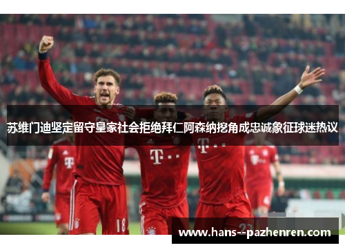 苏维门迪坚定留守皇家社会拒绝拜仁阿森纳挖角成忠诚象征球迷热议